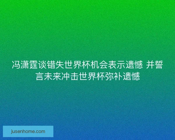 冯潇霆谈错失世界杯机会表示遗憾 并誓言未来冲击世界杯弥补遗憾