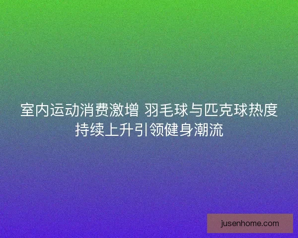 室内运动消费激增 羽毛球与匹克球热度持续上升引领健身潮流