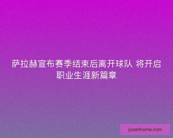 萨拉赫宣布赛季结束后离开球队 将开启职业生涯新篇章