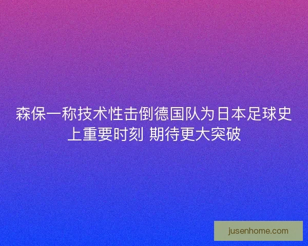 森保一称技术性击倒德国队为日本足球史上重要时刻 期待更大突破