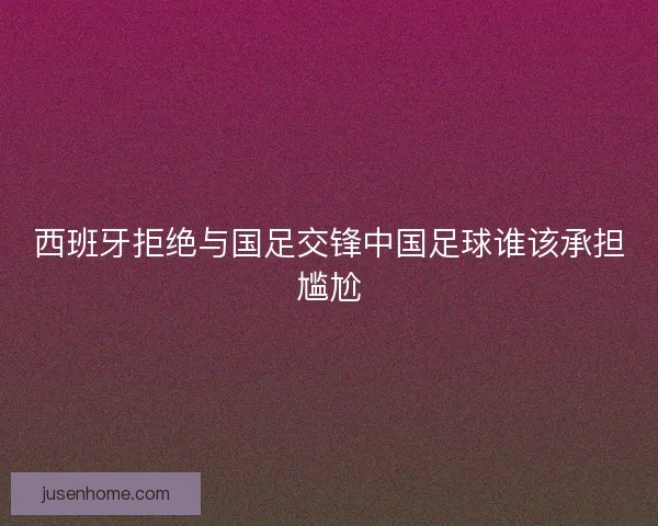 西班牙拒绝与国足交锋中国足球谁该承担尴尬