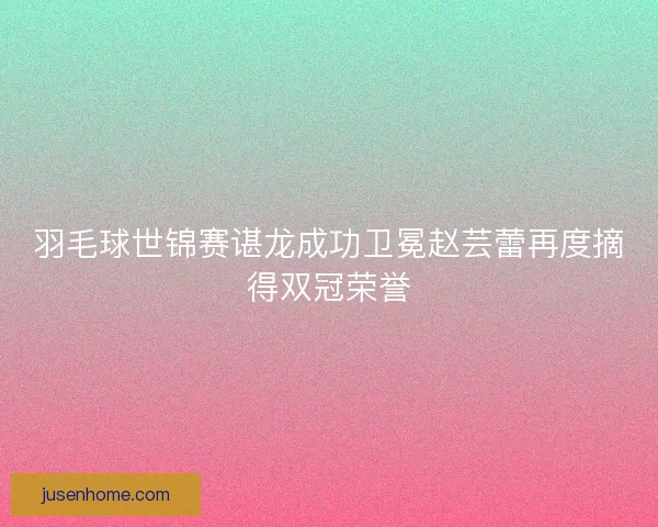 羽毛球世锦赛谌龙成功卫冕赵芸蕾再度摘得双冠荣誉