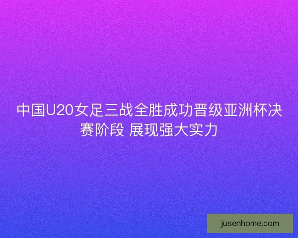 中国U20女足三战全胜成功晋级亚洲杯决赛阶段 展现强大实力