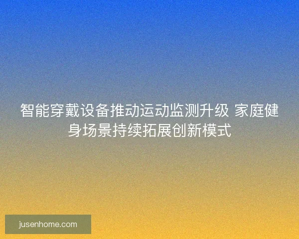 智能穿戴设备推动运动监测升级 家庭健身场景持续拓展创新模式