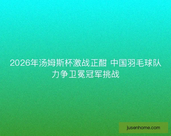 2026年汤姆斯杯激战正酣 中国羽毛球队力争卫冕冠军挑战